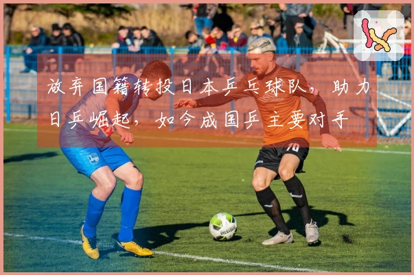 放弃国籍转投日本乒乓球队，助力日乒崛起，如今成国乒主要对手