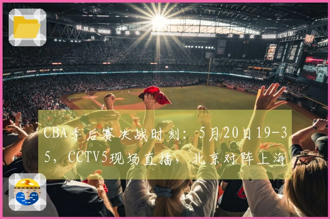 CBA季后赛决战时刻：5月20日19-35，CCTV5现场直播，北京对阵上海