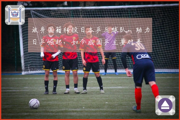 放弃国籍转投日本乒乓球队，助力日乒崛起，如今成国乒主要对手